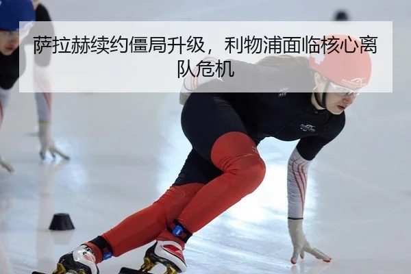 萨拉赫续约僵局升级，利物浦面临核心离队危机