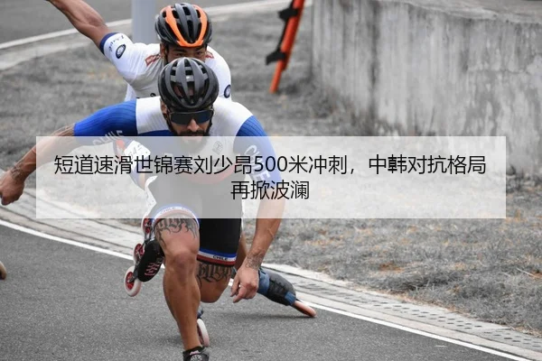 短道速滑世锦赛刘少昂500米冲刺，中韩对抗格局再掀波澜