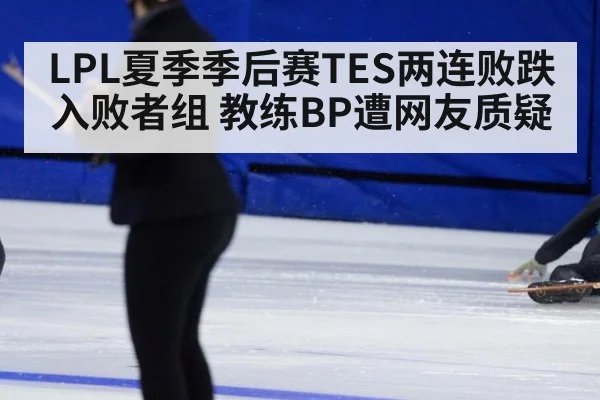 LPL夏季季后赛TES两连败跌入败者组 教练BP遭网友质疑